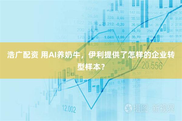 浩广配资 用AI养奶牛，伊利提供了怎样的企业转型样本？