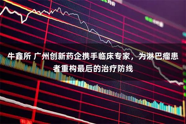 牛鑫所 广州创新药企携手临床专家，为淋巴瘤患者重构最后的治疗防线