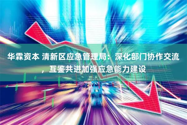 华霖资本 清新区应急管理局：深化部门协作交流，互鉴共进加强应急能力建设