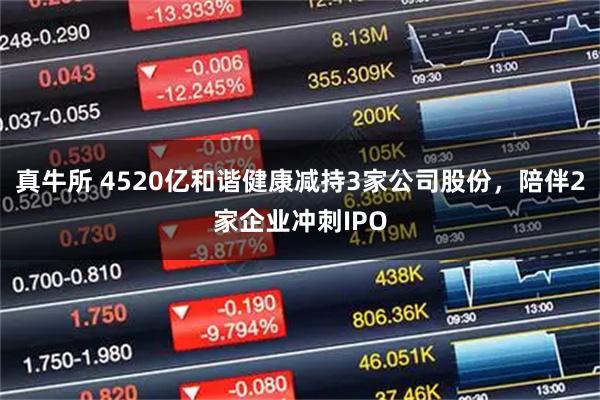 真牛所 4520亿和谐健康减持3家公司股份，陪伴2家企业冲刺IPO