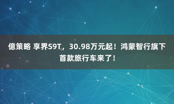 億策略 享界S9T，30.98万元起！鸿蒙智行旗下首款旅行车来了！