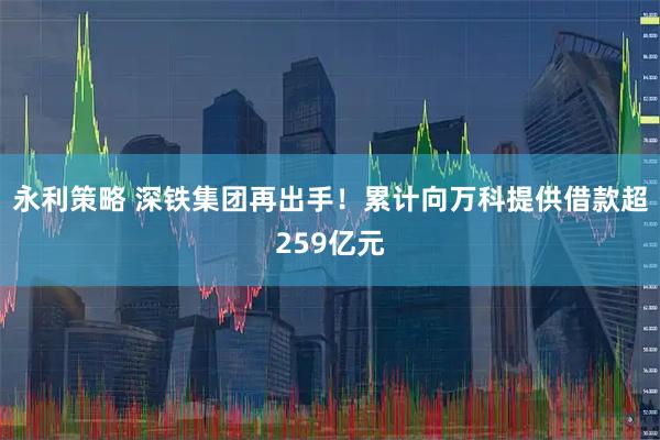 永利策略 深铁集团再出手！累计向万科提供借款超259亿元