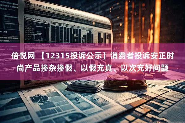 倍悦网 【12315投诉公示】消费者投诉安正时尚产品掺杂掺假、以假充真、以次充好问题