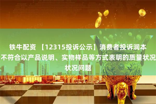 铁牛配资 【12315投诉公示】消费者投诉润本股份不符合以产品说明、实物样品等方式表明的质量状况问题