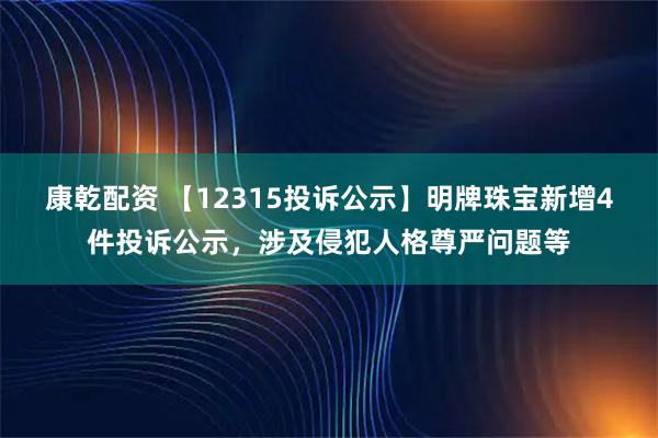 康乾配资 【12315投诉公示】明牌珠宝新增4件投诉公示，涉及侵犯人格尊严问题等