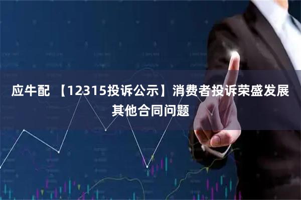 应牛配 【12315投诉公示】消费者投诉荣盛发展其他合同问题