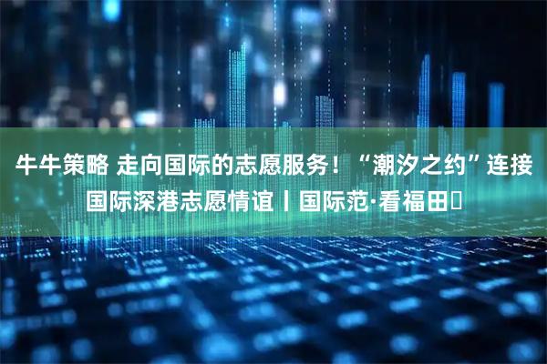 牛牛策略 走向国际的志愿服务！“潮汐之约”连接国际深港志愿情谊丨国际范·看福田⑱