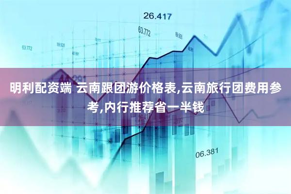 明利配资端 云南跟团游价格表,云南旅行团费用参考,内行推荐省一半钱