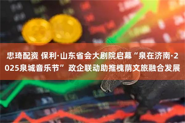 忠琦配资 保利·山东省会大剧院启幕“泉在济南·2025泉城音乐节” 政企联动助推槐荫文旅融合发展
