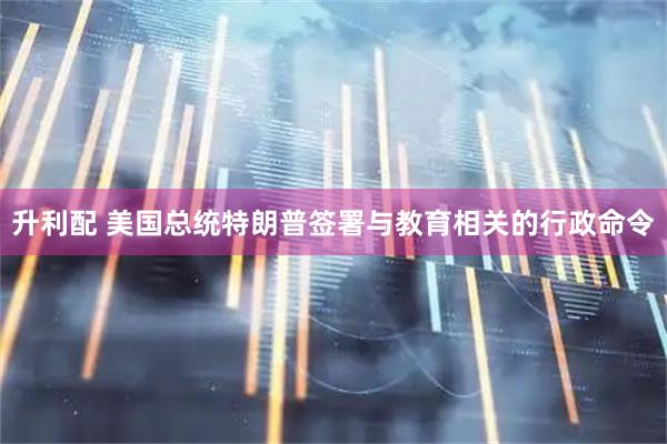 升利配 美国总统特朗普签署与教育相关的行政命令