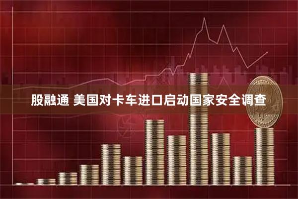 股融通 美国对卡车进口启动国家安全调查