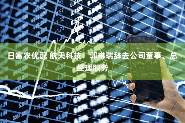 日富农优配 航天科技：郭琳瑞辞去公司董事、总经理职务