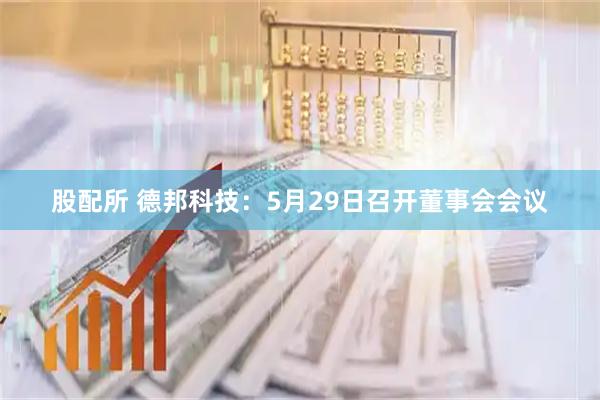 股配所 德邦科技：5月29日召开董事会会议