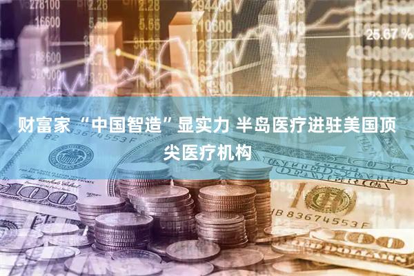 财富家 “中国智造”显实力 半岛医疗进驻美国顶尖医疗机构