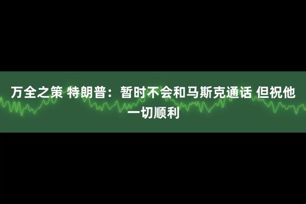万全之策 特朗普：暂时不会和马斯克通话 但祝他一切顺利