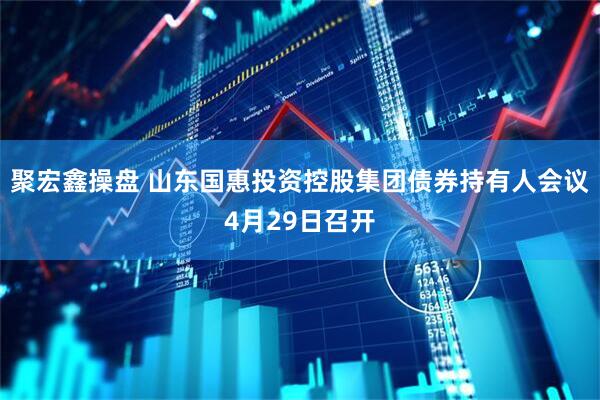 聚宏鑫操盘 山东国惠投资控股集团债券持有人会议4月29日召开