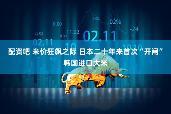 配资吧 米价狂飙之际 日本二十年来首次“开闸”韩国进口大米