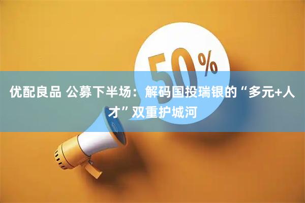 优配良品 公募下半场：解码国投瑞银的“多元+人才”双重护城河