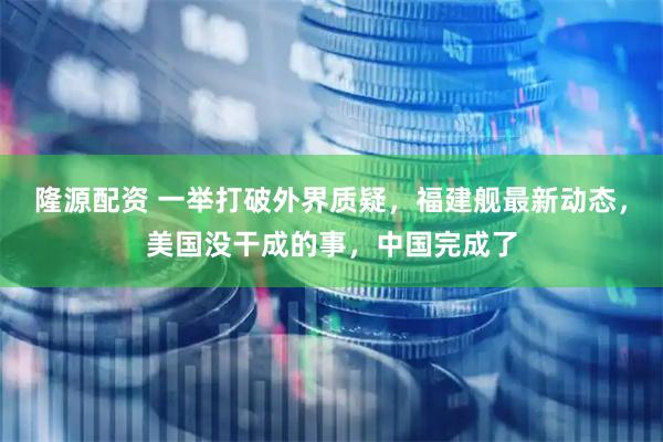 隆源配资 一举打破外界质疑，福建舰最新动态，美国没干成的事，中国完成了