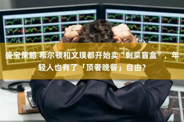 盛宝策略 希尔顿和文璞都开始卖“剩菜盲盒”，年轻人也有了「顶奢晚餐」自由？