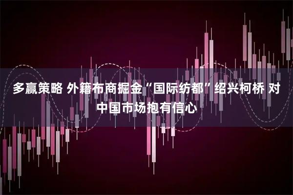 多赢策略 外籍布商掘金“国际纺都”绍兴柯桥 对中国市场抱有信心