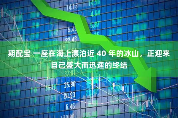 期配宝 一座在海上漂泊近 40 年的冰山，正迎来自己盛大而迅速的终结