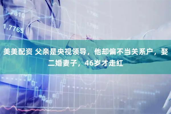 美美配资 父亲是央视领导，他却偏不当关系户，娶二婚妻子，46岁才走红