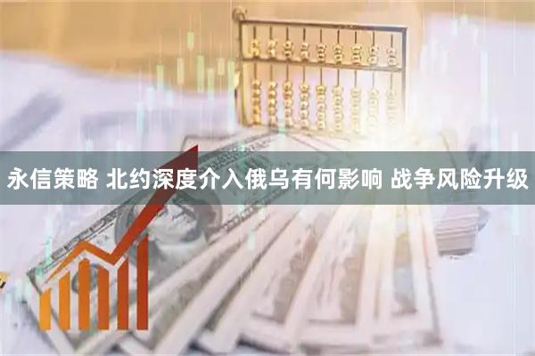 永信策略 北约深度介入俄乌有何影响 战争风险升级