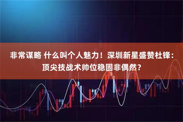 非常谋略 什么叫个人魅力！深圳新星盛赞杜锋：顶尖技战术帅位稳固非偶然？