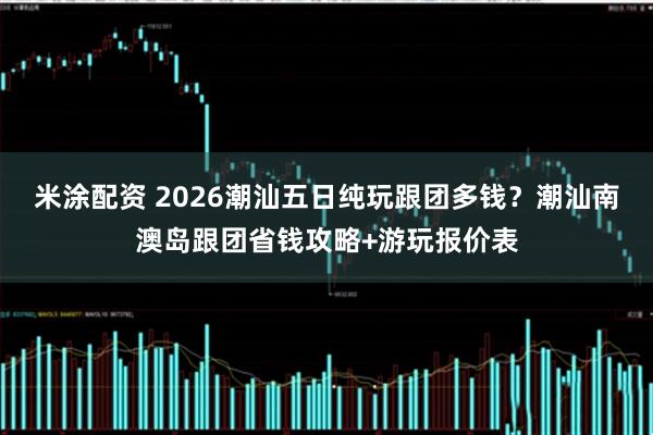米涂配资 2026潮汕五日纯玩跟团多钱？潮汕南澳岛跟团省钱攻略+游玩报价表