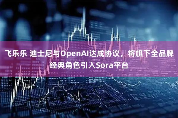 飞乐乐 迪士尼与OpenAI达成协议，将旗下全品牌经典角色引入Sora平台