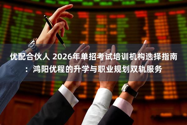 优配合伙人 2026年单招考试培训机构选择指南：鸿阳优程的升学与职业规划双轨服务