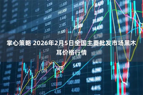 掌心策略 2026年2月5日全国主要批发市场黑木耳价格行情
