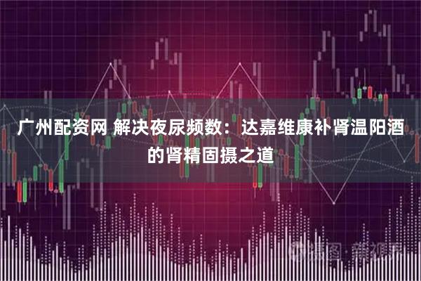 广州配资网 解决夜尿频数:达嘉维康补肾温阳酒的肾精固摄之道