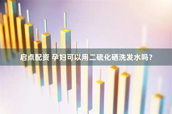 启点配资 孕妇可以用二硫化硒洗发水吗?