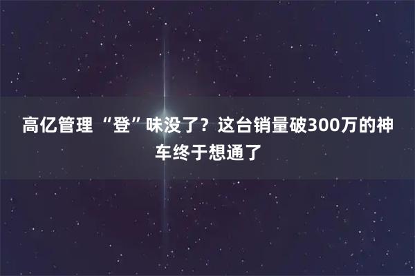高亿管理 “登”味没了?这台销量破300万的神车终于想通了