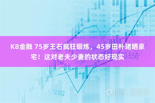 K8金融 75岁王石疯狂锻炼,45岁田朴珺晒豪宅!这对老夫少妻的状态好现实