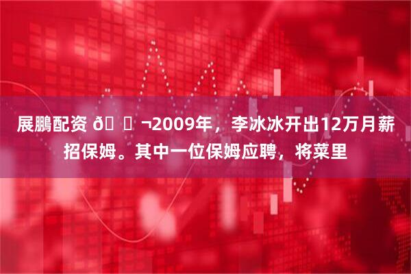 展鵬配资 🌬2009年,李冰冰开出12万月薪招保姆。其中一位保姆应聘,将菜里