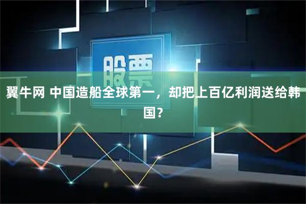 翼牛网 中国造船全球第一，却把上百亿利润送给韩国？