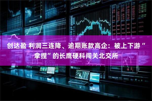 创达盈 利润三连降、逾期账款高企：被上下游“拿捏”的长鹰硬科闯关北交所