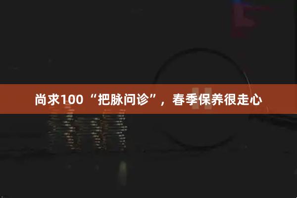 尚求100 “把脉问诊”，春季保养很走心