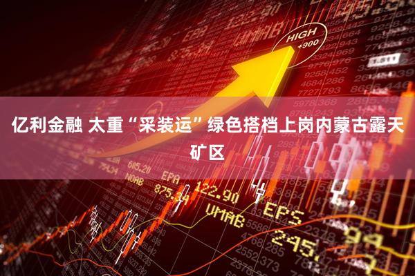 亿利金融 太重“采装运”绿色搭档上岗内蒙古露天矿区