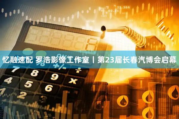 忆融速配 罗浩影像工作室丨第23届长春汽博会启幕