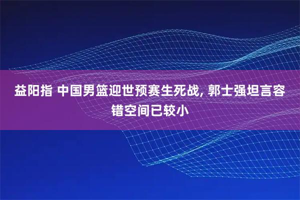 益阳指 中国男篮迎世预赛生死战, 郭士强坦言容错空间已较小