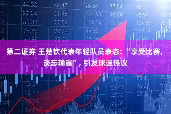 第二证券 王楚钦代表年轻队员表态: “享受比赛, 淡忘输赢”, 引发球迷热议